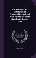 Catalogue of an Exhibition of Engraved Portraits of Women Writers from Sappho to George Eliot: At the Grolier Club ... March the Seventh to March the Twenty-Third, MDCCCXCV. 1359323295 Book Cover