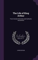 The Life of King Arthur: : From Ancient Historians and Authentic Documents. 1014237572 Book Cover
