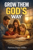 Grow Them God’s Way: A practical Christian guide to building strong children through biblical training, prayer, wisdom and everyday love. B0GBVDMMJ8 Book Cover