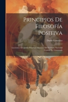 Principios De Filosofía Positiva: Lecciones Arregladas Para Los Alumnos Del Instituto Nacional Central De Guatemala (Spanish Edition) 1022840401 Book Cover