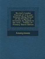 Newton's London Journal of Arts and Sciences: Being Record of the Progress of Invention As Applied to the Arts..., Volume 25 1377820955 Book Cover