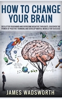 How to Change Your Brain: Declutter your Mind and Overcome Negative thoughts. Discover the Power of Positive Thinking and Develop Mental Models for Success 1801724067 Book Cover