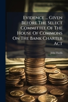 Evidence ... Given Before The Select Committee Of The House Of Commons On The Bank Charter Act 1246352915 Book Cover
