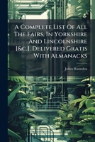 A Complete List Of All The Fairs, In Yorkshire And Lincolnshire [&c.]. Delivered Gratis With Almanacks... 1247072061 Book Cover