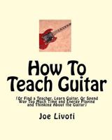 How To Teach Guitar: (Or Find a Teacher, Learn Guitar, Or Spend Way Too Much Time and Energy Playing and Thinking About the Guitar) 1450575234 Book Cover