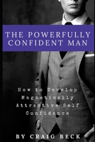 The Powerfully Confident Man: How to Develop Magnetically Attractive Self Confidence 1521136874 Book Cover