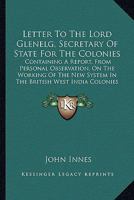 Letter to the Lord Glenelg, Secretary of State for the Colonies: Containing a Report, from Personal Observation, on the Working of the New System in the British West India Colonies (Classic Reprint) 054831635X Book Cover