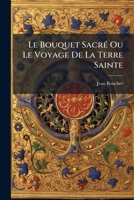 Le Bouquet Sacré Ou Le Voyage De La Terre Sainte: Composé Des Roses Du Calvaire, Des Lys De Bethléem, Et Des Hiacinthes D'olivet... 1270947958 Book Cover