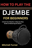 HOW TO PLAY THE DJEMBE FOR BEGINNERS: Unlock Your Rhythm: A Step-by-Step Guide to Mastering the Basics B0H1B4D7VN Book Cover