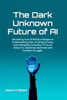 The Dark Unknown Future of AI: Revealing how Artificial Intelligence is dismantling jobs, eroding privacy, and reshaping humanity. A future where A.I. machines dominate and humans struggle. B0DTS6N7MK Book Cover