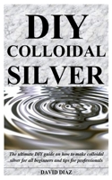 DIY COLLOIDAL SILVER: The ultimate DIY guide on how to make colloidal silver for all beginners and tips for professionals B085HPB824 Book Cover