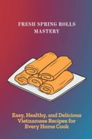 FRESH SPRING ROLLS MASTERY: Easy, Healthy, and Delicious Vietnamese Recipes for Every Home Cook B0G2LL3T5Z Book Cover