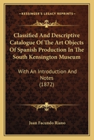 Classified And Descriptive Catalogue Of The Art Objects Of Spanish Production In The South Kensington Museum: With An Introduction And Notes 1144725151 Book Cover
