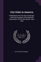 City Clubs in America: Published by the City Club of Chicago, Under the Auspices of the National Association of Civic Secretaries. April, 1922 1377951332 Book Cover