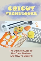Cricut Techniques: The Ultimate Guide To Use Cricut Machine And How To Master It: Homemade Cricut Projects B09CKWNK2K Book Cover
