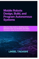 MOBILE ROBOTS DESIGN, BUILD, AND PROGRAM AUTONOMOUS SYSTEMS: Step-by-Step Guide to Building Smart Machines that Can Navigate and Make Decisions Using Sensors and Actuators B0F29T43HV Book Cover