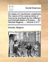 An essay on insurances, explaining the nature of the various kinds of insurance practised by the different commercial states of Europe, ... By Nicolas Magens, ... Volume 2 of 2 1140815199 Book Cover