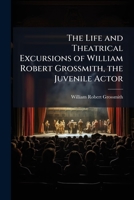 The Life and Theatrical Excursions of William Robert Grossmith, the Juvenile Actor 1149611340 Book Cover