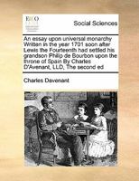 An essay upon universal monarchy Written in the year 1701 soon after Lewis the Fourteenth had settled his grandson Philip de Bourbon upon the throne of Spain By Charles D'Avenant, LLD, The second ed 1171397631 Book Cover