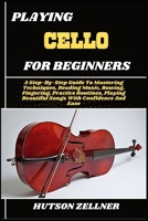 PLAYING CELLO FOR BEGINNERS: A Step-By-Step Guide To Mastering Techniques, Reading Music, Bowing, Fingering, Practice Routines, Playing Beautiful Songs With Confidence And Ease B0FHH4H7DS Book Cover