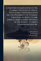 A Farther Examination of Dr. Clarke's Notions of Space, With Some Considerations on the Possibility of Eternal Creation, in Reply to Mr. John Clarke's ... of Dr. Samuel Clarke's Demonstration &c 1024074633 Book Cover