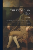 The Georgian Era: Political And Rural Economists. Painters, Sculptors, Architects, And Engravers. Composers. Vocal, instrumental And Dramatic Performers 1021372439 Book Cover