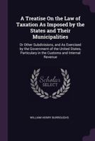 A Treatise on the Law of Taxation as Imposed by the States and Their Municipalities: Or Other Subdivisions, and as Exercised by the Government of the United States, Particulary in the Customs and Inte 1343550491 Book Cover