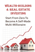 Wealth-Building & Real Estate Investing: Start From Zero To Become A Self-Made Multi-Millionaire: How Do I Start Investing In Real Estate B09BY88NK2 Book Cover