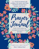 Prayer Journal for Catholic Homeschooling Moms: A 52-week Guided Devotional with Scripture, the Saints, and fellow Christians towards Peace, Purpose, and Clarity 1950782336 Book Cover