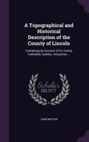 A Topographical and Historical Description of the County of Lincoln: Containing an Account of Its Towns, Cathedral, Castels, Antiquities ... 1355247152 Book Cover