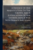 A Defence Of Her Majesty's Title To The Crown, And A Justification Of Her Entring Into A War With France And Spain: : As It Was Deliver'd In A Sermon ... June, 1702. Being The Fast Appointed For... 1247365557 Book Cover