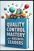 Quality Control Mastery For Business Leaders: Six Sigma Success, Leadership Blueprint, Modern Leader's Guide To Quality, Strategic Quality Leadership Through Six Sigma, Quality Excellence In Action B0FD7977R5 Book Cover