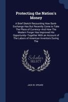 Protecting the Nation's Money: A Brief Sketch Recounting How Bank-Exchange Has But Recently Come to Take the Place of Currency--And How the Modern Forger Has Improved His Opportunity--Together with an 1104369001 Book Cover