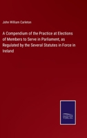 A Compendium of the Practice at Elections of Members to Serve in Parliament: As Regulated by the Several Statutes in Force in Ireland, with an Appendix of Forms and the Modern Statutes 1356775594 Book Cover