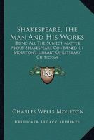 Shakespeare, the Man and His Works; Being All the Subject Matter about Shakespeare Contained in Moulton's Library of Literary Criticism 1147088209 Book Cover