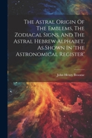 The Astral Origin Of The Emblems, The Zodiacal Signs, And The Astral Hebrew Alphabet, As Shown In 'the Astronomical Register' 1021174629 Book Cover