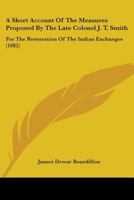 A Short Account Of The Measures Proposed By The Late Colonel J. T. Smith: For The Restoration Of The Indian Exchanges 1437466850 Book Cover