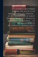 An Address Delivered Before the Society of Antiquaries of London ... at an Exhibition of Early Printed Books. to Which Is Subjoined an Address ... at an Exhibition of Illuminated Manuscripts 1021385662 Book Cover