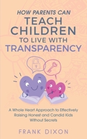 How Parents Can Teach Children to Live With Transparency: A Whole Heart Approach to Effectively Raising Honest and Candid Kids Without Secrets 1956018042 Book Cover