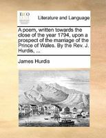 A poem, written towards the close of the year 1794, upon a prospect of the marriage of the Prince of Wales. By the Rev. J. Hurdis, ... 1170866913 Book Cover