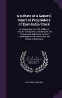 A debate at a general court of proprietors of East-India stock: on Wednesday the 14th of March, 1813, for taking into consideration the propositions ... to the honourable the House of Commons 1361726636 Book Cover