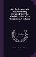 Can the Democratic Party Be Safely Intrusted with the Administration of the Government? Volume 1 1359485112 Book Cover