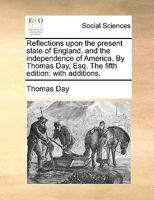 Reflections upon the present state of England, and the independence of America. By Thomas Day, Esq. The fifth edition: with additions. 1170632734 Book Cover