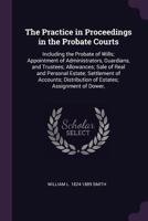 The practice in proceedings in the Probate courts: including the probate of wills; appointment of administrators, guardians, and trustees; allowances; ... distribution of estates; assignment of dower, 1341102149 Book Cover