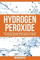 Hydrogen Peroxide: Discover the Amazing Natural Health, Household and Healing Benefits of This Miracle in a Bottle 1502932199 Book Cover