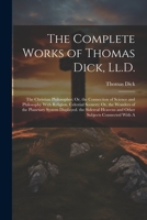 The Complete Works of Thomas Dick, Ll.D.: The Christian Philosopher; Or, the Connection of Science and Philosophy With Religion. Celestial Scenery; ... Heavens and Other Subjects Connected With A 102139582X Book Cover