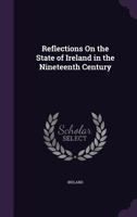 Reflections on the State of Ireland, in the Nineteenth Century: The Progressive Operations of the Causes Which Have Produced It, and the Measures Best Calculated to Remove Some, and to Mitigate the Ef 1143053516 Book Cover