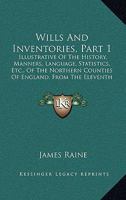 Wills And Inventories, Part 1: Illustrative Of The History, Manners, Language, Statistics, Etc., Of The Northern Counties Of England, From The Eleventh Century Downwards 1165163799 Book Cover