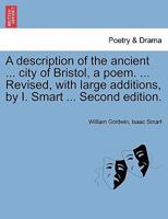 A description of the antient and famous city of Bristol. A poem. By W. Goldwin, ... Revised, with large additions, by I. Smart, A.M. The second edition. 1241173877 Book Cover