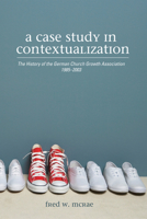 A Case Study in Contextualization: The History of the German Church Growth Association 1985-2003 162032850X Book Cover